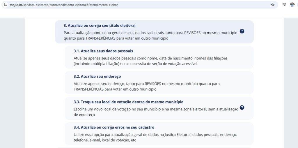 Esta tela é um desdobramento da opção "3. Atualize ou corrija seu título eleitoral" da tela anterior. Ela detalha as seguintes sub-opções:
3.1. Atualize seus dados pessoais: Atualiza apenas dados pessoais como nome, data de nascimento, nomes das filiações (incluindo múltipla filiação) ou solicita seção de votação acessível.
3.2. Atualize seu endereço: Atualiza apenas o endereço, tanto para REVISÕES no mesmo município quanto para TRANSFERÊNCIAS para votar em outro município.
3.3. Troque seu local de votação dentro do mesmo município: Escolhe um novo local de votação no município e na mesma zona eleitoral, sem a atualização de endereço.
3.4. Atualize ou corrija erros no seu cadastro: Utiliza essa opção para atualização geral de dados na Justiça Eleitoral: dados pessoais, endereço, telefone, e-mail, local de votação, entre outros.